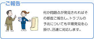 【ご報告】何か問題点が発見されればその都度ご報告し、トラブルの予兆についても早期発見を心掛け、迅速に対応します。