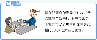 【ご報告】何か問題点が発見されればその都度ご報告し、トラブルの予兆についても早期発見を心掛け、迅速に対応します。