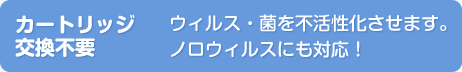 【カートリッジ交換不要】ウィルス・菌を不活性化させます。ノロウィルスにも対応！